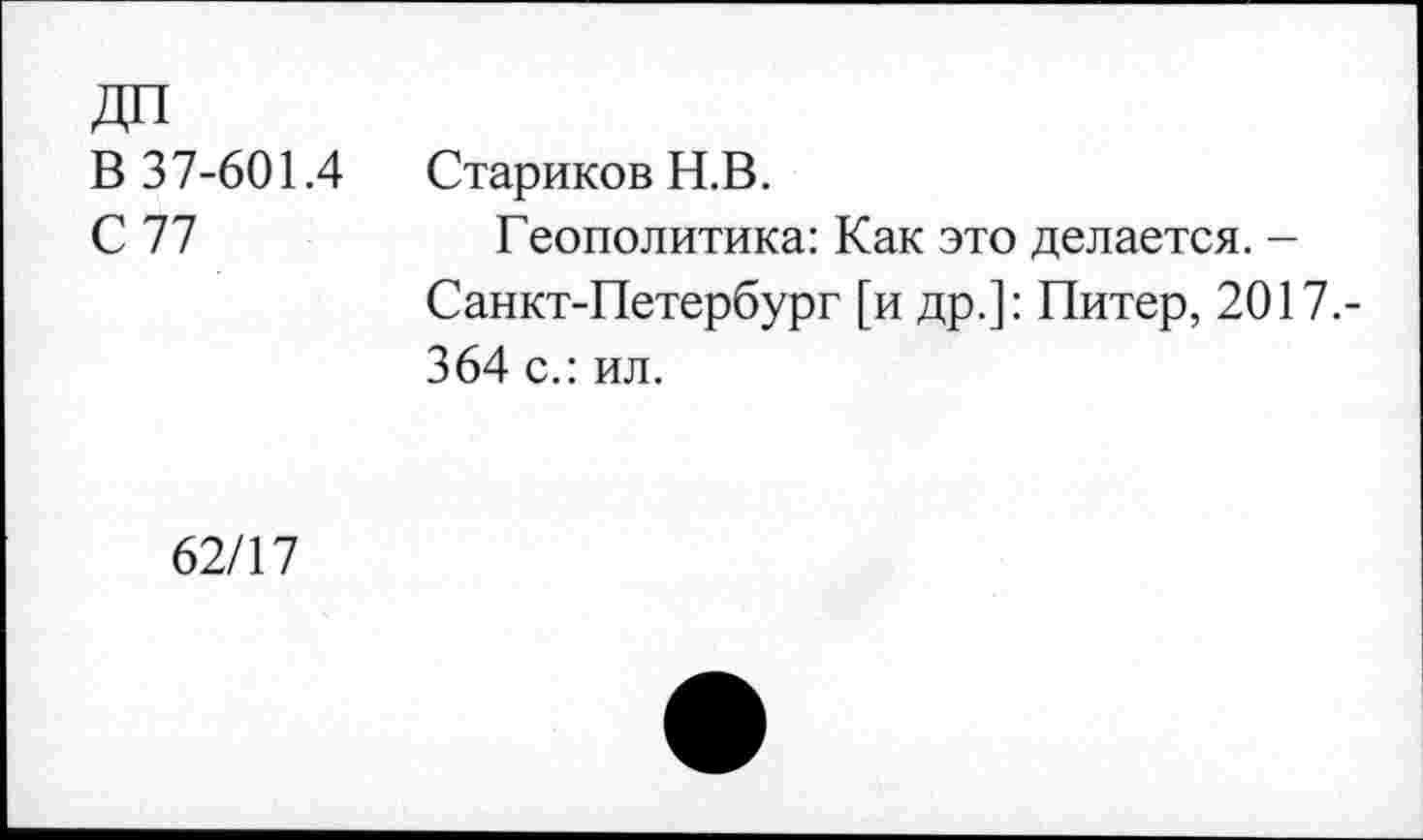 ﻿ДО
В 37-601.4
С 77
Стариков Н.В.
Геополитика: Как это делается. -Санкт-Петербург [и др.]: Питер, 2017.-364 с.: ил.
62/17